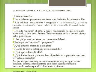 ¿SUGERENCIAS PARA LA SOLUCION DE UN PROBLEMA?
• Intenta escuchar.
Intenta hacer preguntas curiosas que inviten a la conversación 
 Los adultos usualmente « aseguran » :Lo que sucedió, Lo que ha
causado esta situación, Como deben sentirse ante ello, Como deberían
actuar
Deja de “saturar” al niño, y luego pregúntate porqué se siente
abrumado o con poco ánimo. Tus sermones entran por un oído y
salen por el otro. 
Haz preguntas curiosas que permitan debatir
En lugar de “ordenar”, “pregunta”
¿Qué estabas tratando de lograr?
¿Cómo te sientes después de lo sucedido?
¿Qué aprendiste de ello?
¿Qué ideas tienes para resolver el problema o prevenir que esto
te vuelva a suceder?
Asegúrate que tus preguntas sean oportunas y vengan de tu
corazón, además demuéstrale que estás verdaderamente
interesado en los que el o ella siente y piensa.
 