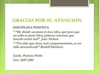 GRACIAS POR SU ATENCION
DISCIPLINA POSITIVA
“De dónde sacamos la loca idea, que para que
un niño se porte bien, primero tenemos que
hacerlo sentir mal”  Jane Nelsen.
“Un niño que tiene mal comportamiento, es un
niño desmotivado” Rudolf Dreikurs
Licda. Patricia Pablo
Cel.: 5697-2182
 