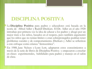 DISCIPLINA POSITIVA
 La Disciplina Positiva para padres y educadores está basada en la
teoría de  Alfred Adler y Rudolf Dreikurs. El Dr. Adler en el año 1920
introdujo por primera vez la idea de educar a los padres y abogó por un
mejor trato a los niños, basados en el respeto, pero también argumentó
que los niños que no tenían límites o eran sobreprotegidos podrían tener
problemas sociales y de comportamiento. Dreikurs y Adler se refieriron
a este enfoque como crianza “democrática”.
 En 1988, Jane Nelsen y Lynn Lott, adaptaron estos conocimientos a
través de la serie de libros de Disciplina Positiva  y empezaron a enseñar
en clases  experimentales,  habilidades para padres y manejo en el salón
de clase.
 
