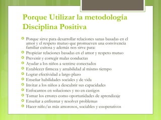 Porque Utilizar la metodología
Disciplina Positiva
 Porque sirve para desarrollar relaciones sanas basadas en el
amor y el respeto mutuo que promueven una convivencia
familiar exitosa y además nos sirve para:
 Propiciar relaciones basadas en el amor y respeto mutuo
 Prevenir y corregir malas conductas
 Ayudar a los niños a sentirse conectados
 Establecer firmeza y amabilidad al mismo tiempo
 Lograr efectividad a largo plazo
 Enseñar habilidades sociales y de vida
 Invitar a los niños a descubrir sus capacidades
 Enfocarnos en soluciones y no en castigos
 Tomar los errores como oportunidades de aprendizaje
 Enseñar a enfrentar y resolver problemas
 Hacer niño/as más amorosos, sociables y cooperativos
 