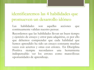 identificaremos las 4 habilidades que
promueven un desarrollo idóneo
Las habilidades son aquellas acciones que
continuamente validan nuestro pensar. 
Recordemos que las habilidades llevan un buen tiempo
y ejercicio de ensayo y error para adquirirse, es por ello
que debemos comprender que cada habilidad que
hemos aprendido ha sido un ensayo constante muchas
veces con aciertos y otras con errores.  En Disciplina
Positiva siempre recordamos una herramienta
indispensable: ver los errores como maravillosas
oportunidades de aprendizaje.
 