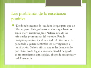 Los problemas de la enseñanza
punitiva
 “De dónde sacamos la loca idea de que para que un
niño se porte bien, primero tenemos que hacerlo
sentir mal”, cuestiona Jane Nelsen, una de las
principales promotoras del método. Para la
disciplina positiva, inculcar miedo al niño no sirve
para nada y genera sentimientos de vergüenza y
humillación. Nelsen afirma que se ha demostrado
que el miedo da lugar a un aumento del riesgo de
comportamientos antisociales, abuso de sustancias y
la delincuencia.
 