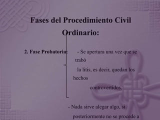 Fases del Procedimiento Civil 
Ordinario: 
2. Fase Probatoria: - Se apertura una vez que se 
trabó 
la litis, es decir, quedan los 
hechos 
controvertidos. 
- Nada sirve alegar algo, si 
posteriormente no se procede a 
 