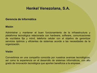 Henkel Venezolana, S.A. Gerencia de Informática Misión   Administrar y mantener el buen funcionamiento de la infraestructura y plataforma tecnológica relacionada con hardware, software, comunicaciones de voz/datos fija y móvil, telefonía celular con el objetivo de garantizar servicios óptimos y eficientes de sistemas acorde a las necesidades de la organización. Visión Convertirnos en una compañía conocida por nuestros avances tecnológicos, así como la experiencia en el desarrollo de sistemas informáticos, con alto grado de innovación tecnológica que aporten beneficios a la empresa. 