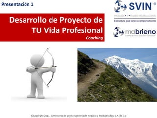 Presentación 1


   Desarrollo de Proyecto de
         TU Vida Profesional
                                                               Coaching




            ©Copyright 2011. Suministros de Valor, Ingeniería de Negocio y Productividad, S.A. de C.V.
 