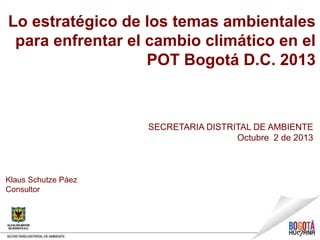 Lo estratégico de los temas ambientales
para enfrentar el cambio climático en el
POT Bogotá D.C. 2013
SECRETARIA DISTRITAL DE AMBIENTE
Octubre 2 de 2013
Klaus Schutze Páez
Consultor
 