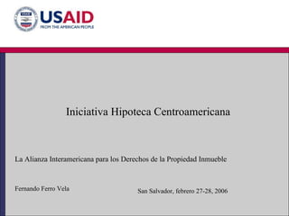 Iniciativa Hipoteca Centroamericana La Alianza Interamericana para los Derechos de la Propiedad Inmueble Fernando Ferro Vela San Salvador, febrero 27-28, 2006 