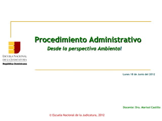 Procedimiento Administrativo
   Desde la perspectiva Ambiental




                                               Lunes 18 de Junio del 2012




                                               Docente: Dra. Marisol Castillo

   © Escuela Nacional de la Judicatura, 2012
 