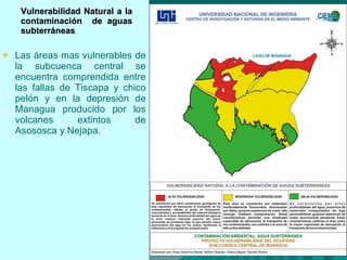 Vulnerabilidad Natural a la contaminaci ón   de aguas subterráneas Las áreas mas vulnerables de la subcuenca central se encuentra comprendida entre las fallas de Tiscapa y chico pelón y en la depresión de Managua producido por los volcanes extintos de Asososca y Nejapa.  