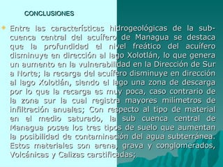 CONCLUSIONES Entre las características hidrogeológicas de la sub-cuenca central del acuífero de Managua se destaca que la profundidad el nivel freático del acuífero disminuye en dirección al lago Xolotlán, lo que genera un aumento en la vulnerabilidad en la Dirección de Sur a Norte; la recarga del acuífero disminuye en dirección al lago Xolotlán, siendo el lago una zona de descarga por lo que la recarga es muy poca, caso contrario de la zona sur la cual registra mayores milímetros de infiltración anuales; Con respecto al tipo de material en el medio saturado, la sub cuenca central de Managua posee los tres tipos de suelo que aumentan la posibilidad de contaminación del agua subterránea. Estos materiales son arena, grava y conglomerados, Volcánicas y Calizas carstificadas;  