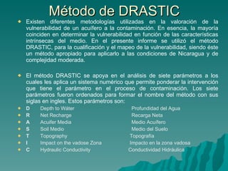 Método de DRASTIC Existen diferentes metodologías utilizadas en la valoración de la vulnerabilidad de un acuífero a la contaminación. En esencia, la mayoría coinciden en determinar la vulnerabilidad en función de las características intrínsecas del medio. En el presente informe se utilizó el método DRASTIC, para la cualificación y el mapeo de la vulnerabilidad, siendo éste un método apropiado para aplicarlo a las condiciones de Nicaragua y de complejidad moderada. El método DRASTIC se apoya en el análisis de siete parámetros a los cuales les aplica un sistema numérico que permite ponderar la intervención que tiene el parámetro en el proceso de contaminación. Los siete parámetros fueron ordenados para formar el nombre del método con sus siglas en ingles. Estos parámetros son: D Depth to Wáter Profundidad del Agua R Net Recharge Recarga Neta A Acuifer Media Medio Acuífero S Soil Medio Medio del Suelo T Topography   Topografía I  Impact on the vadose Zona   Impacto en la zona vadosa C Hydraulic Conductivity   Conductividad Hidráulica   