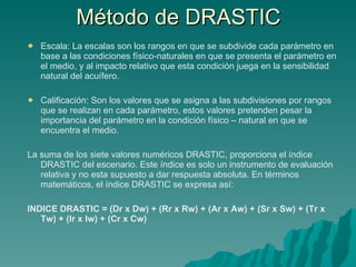 Método de DRASTIC Escala: La escalas son los rangos en que se subdivide cada parámetro en base a las condiciones físico-naturales en que se presenta el parámetro en el medio, y al impacto relativo que esta condición juega en la sensibilidad natural del acuífero.    Calificación: Son los valores que se asigna a las subdivisiones por rangos que se realizan en cada parámetro, estos valores pretenden pesar la importancia del parámetro en la condición físico – natural en que se encuentra el medio. La suma de los siete valores numéricos DRASTIC, proporciona el índice DRASTIC del escenario. Este índice es solo un instrumento de evaluación relativa y no esta supuesto a dar respuesta absoluta. En términos matemáticos, el índice DRASTIC se expresa así: INDICE DRASTIC = (Dr x Dw) + (Rr x Rw) + (Ar x Aw) + (Sr x Sw) + (Tr x Tw) + (Ir x Iw) + (Cr x Cw)  