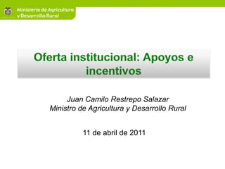 Oferta institucional: Apoyos e incentivos Juan Camilo Restrepo Salazar Ministro de Agricultura y Desarrollo Rural 11 de abril de 2011 