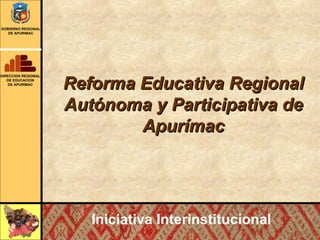 Reforma Educativa Regional Autónoma y Participativa de Apurímac Iniciativa Interinstitucional DIRECCION REGIONAL DE EDUCACION DE APURIMAC GOBIERNO REGIONAL DE APURIMAC 