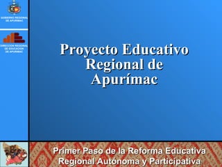 Proyecto Educativo Regional de Apurímac DIRECCION REGIONAL DE EDUCACION DE APURIMAC GOBIERNO REGIONAL DE APURIMAC Primer Paso de la Reforma Educativa Regional Autónoma y Participativa 