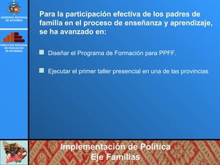 Implementación de Política Eje Familias Para la participación efectiva de los padres de familia en el proceso de enseñanza y aprendizaje, se ha avanzado en: Diseñar el Programa de Formación para PPFF. Ejecutar el primer taller presencial en una de las provincias DIRECCION REGIONAL DE EDUCACION DE APURIMAC GOBIERNO REGIONAL DE APURIMAC 