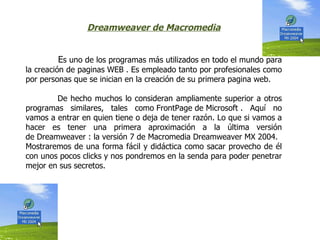 Dreamweaver de Macromedia


        Es uno de los programas más utilizados en todo el mundo para
la creación de paginas WEB . Es empleado tanto por profesionales como
por personas que se inician en la creación de su primera pagina web.

        De hecho muchos lo consideran ampliamente superior a otros
programas similares, tales como FrontPage de Microsoft . Aquí no
vamos a entrar en quien tiene o deja de tener razón. Lo que si vamos a
hacer es tener una primera aproximación a la última versión
de Dreamweaver : la versión 7 de Macromedia Dreamweaver MX 2004.
Mostraremos de una forma fácil y didáctica como sacar provecho de él
con unos pocos clicks y nos pondremos en la senda para poder penetrar
mejor en sus secretos.
 