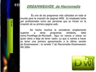 Es uno de los programas más utilizados en todo el
mundo para la creación de paginas WEB . Es empleado tanto
por profesionales como por personas que se inician en la
creación de su primera pagina web.

         De hecho muchos lo consideran ampliamente
superior    a     otros    programas     similares,   tales
como FrontPage de Microsoft . Aquí no vamos a entrar en
quien tiene o deja de tener razón. Lo que si vamos a hacer
es tener una primera aproximación a la última versión
de Dreamweaver : la versión 7 de Macromedia Dreamweaver
MX 2004.
 
