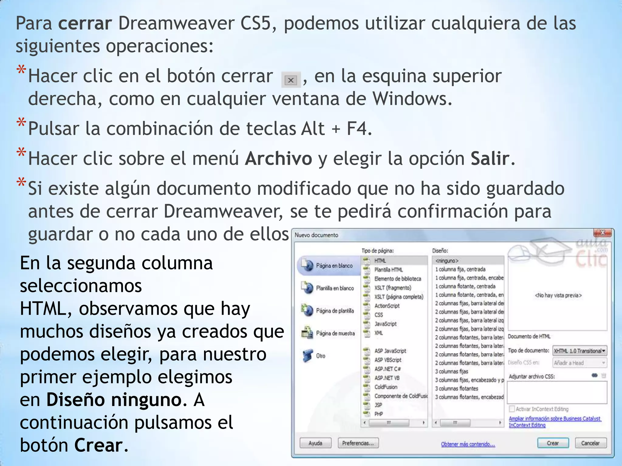 Para cerrar Dreamweaver CS5, podemos utilizar cualquiera de las
siguientes operaciones:
* Hacer clic en el botón cerrar, en la esquina superior
 derecha, como en cualquier ventana de Windows.
* Pulsar la combinación de teclas Alt + F4.
* Hacer clic sobre el menú Archivo y elegir la opción Salir.
* Si existe algún documento modificado que no ha sido guardado
 antes de cerrar Dreamweaver, se te pedirá confirmación para
 guardar o no cada uno de ellos.
En la segunda columna
seleccionamos
HTML, observamos que hay
muchos diseños ya creados que
podemos elegir, para nuestro
primer ejemplo elegimos
en Diseño ninguno. A
continuación pulsamos el
botón Crear.
 
