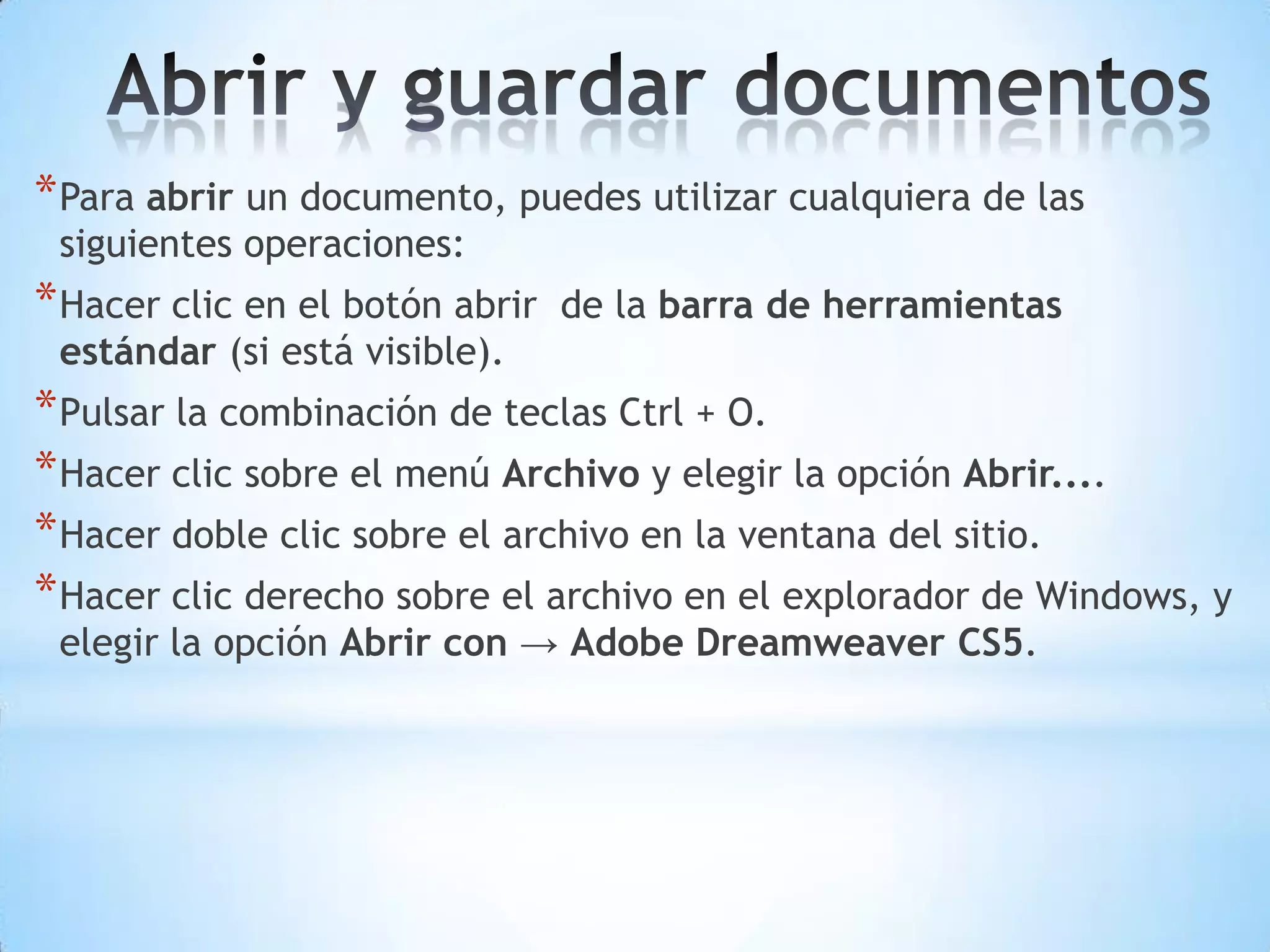 * Para abrir un documento, puedes utilizar cualquiera de las
 siguientes operaciones:
* Hacer clic en el botón abrir   de la barra de herramientas
 estándar (si está visible).
* Pulsar la combinación de teclas Ctrl + O.
* Hacer clic sobre el menú Archivo y elegir la opción Abrir....
* Hacer doble clic sobre el archivo en la ventana del sitio.
* Hacer clic derecho sobre el archivo en el explorador de Windows, y
 elegir la opción Abrir con → Adobe Dreamweaver CS5.
 