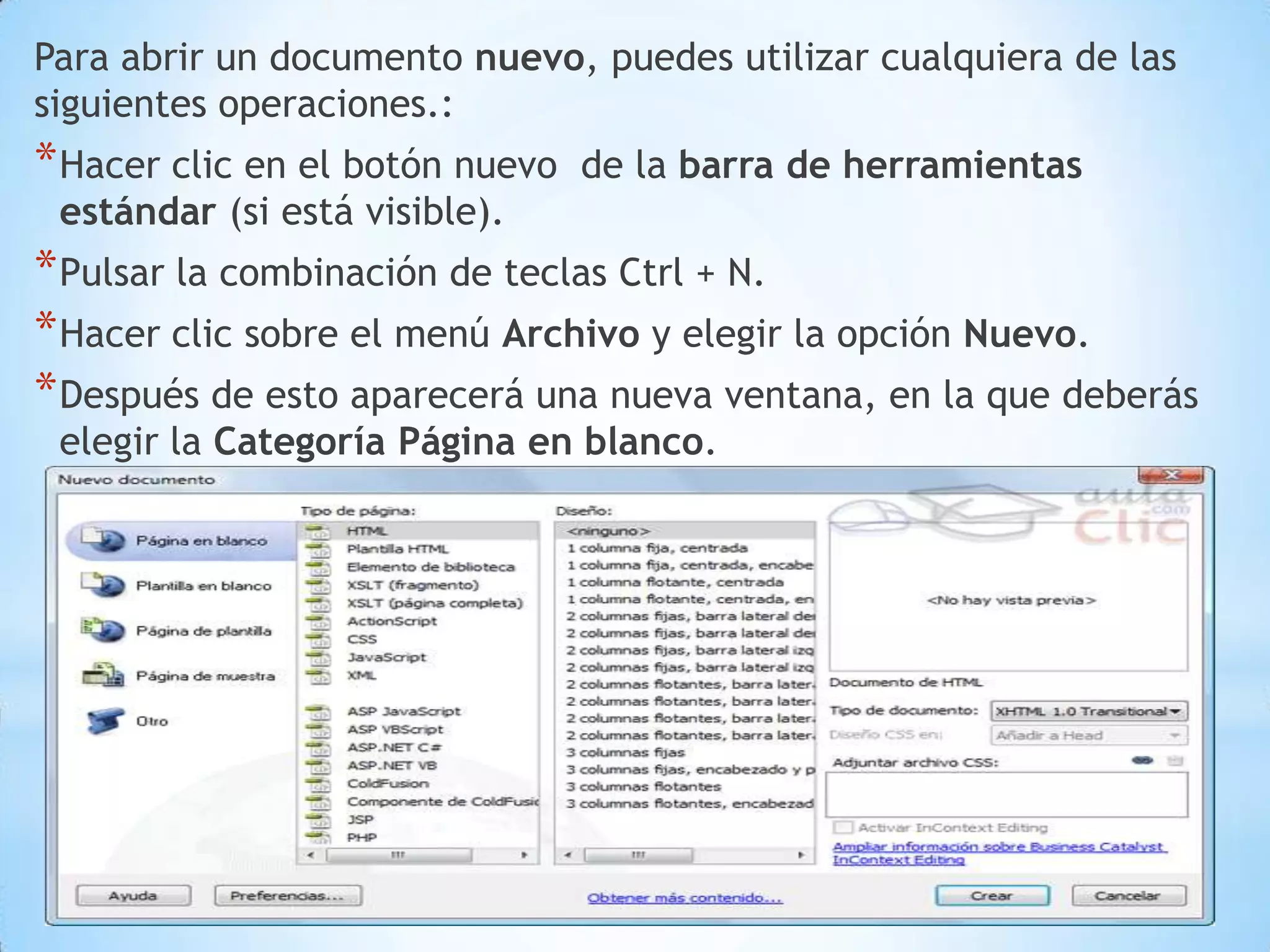 Para abrir un documento nuevo, puedes utilizar cualquiera de las
siguientes operaciones.:
* Hacer clic en el botón nuevo   de la barra de herramientas
 estándar (si está visible).
* Pulsar la combinación de teclas Ctrl + N.
* Hacer clic sobre el menú Archivo y elegir la opción Nuevo.
* Después de esto aparecerá una nueva ventana, en la que deberás
 elegir la Categoría Página en blanco.
 