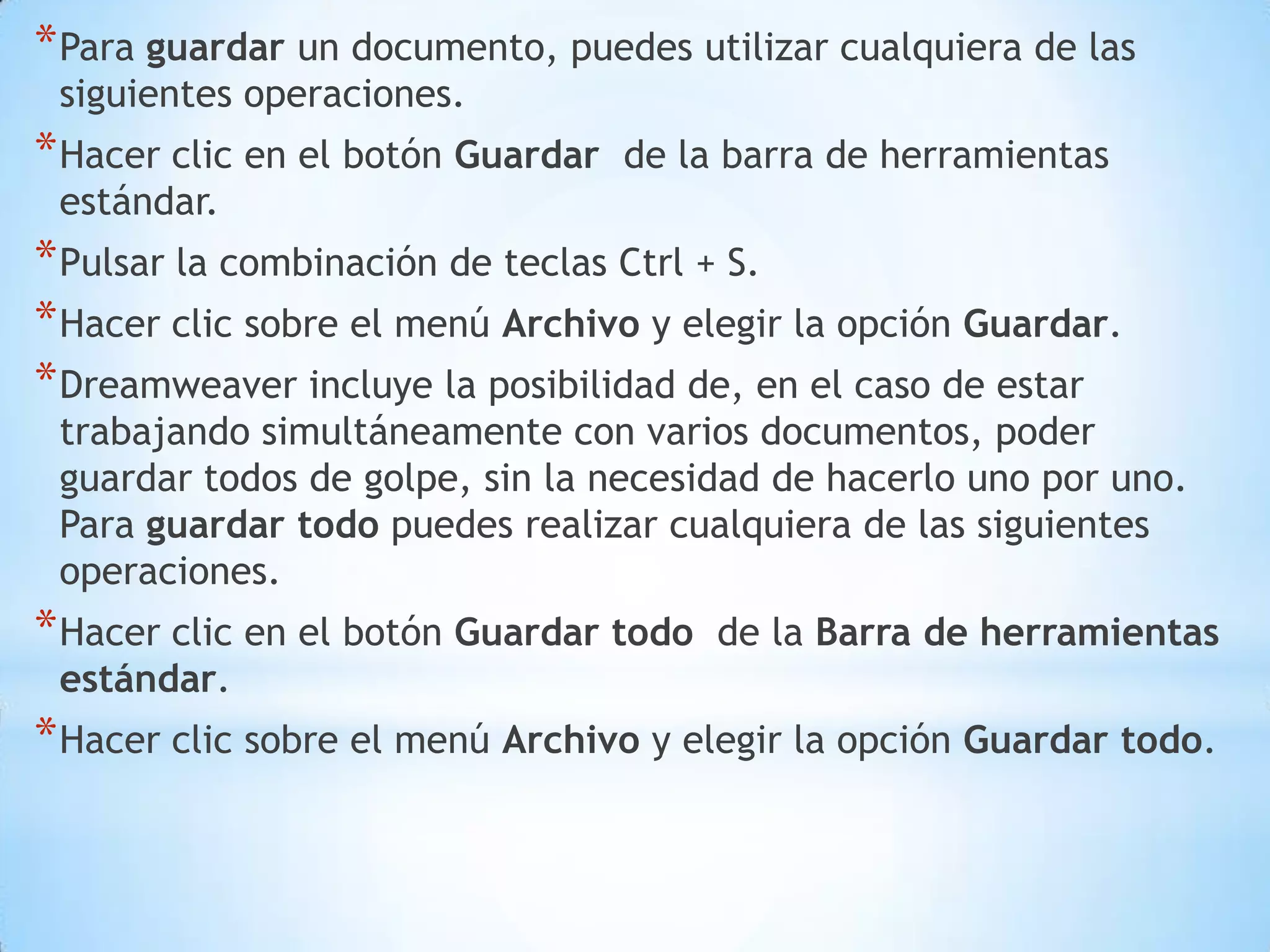 * Para guardar un documento, puedes utilizar cualquiera de las
 siguientes operaciones.
* Hacer clic en el botón Guardar   de la barra de herramientas
 estándar.
* Pulsar la combinación de teclas Ctrl + S.
* Hacer clic sobre el menú Archivo y elegir la opción Guardar.
* Dreamweaver incluye la posibilidad de, en el caso de estar
 trabajando simultáneamente con varios documentos, poder
 guardar todos de golpe, sin la necesidad de hacerlo uno por uno.
 Para guardar todo puedes realizar cualquiera de las siguientes
 operaciones.
* Hacer clic en el botón Guardar todo   de la Barra de herramientas
 estándar.
* Hacer clic sobre el menú Archivo y elegir la opción Guardar todo.
 