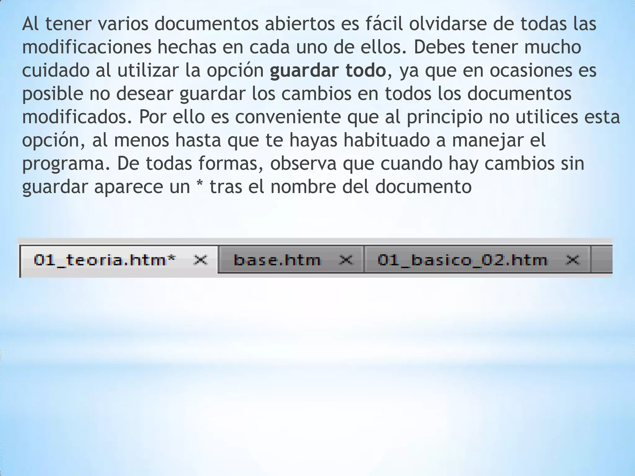 Al tener varios documentos abiertos es fácil olvidarse de todas las
modificaciones hechas en cada uno de ellos. Debes tener mucho
cuidado al utilizar la opción guardar todo, ya que en ocasiones es
posible no desear guardar los cambios en todos los documentos
modificados. Por ello es conveniente que al principio no utilices esta
opción, al menos hasta que te hayas habituado a manejar el
programa. De todas formas, observa que cuando hay cambios sin
guardar aparece un * tras el nombre del documento
 