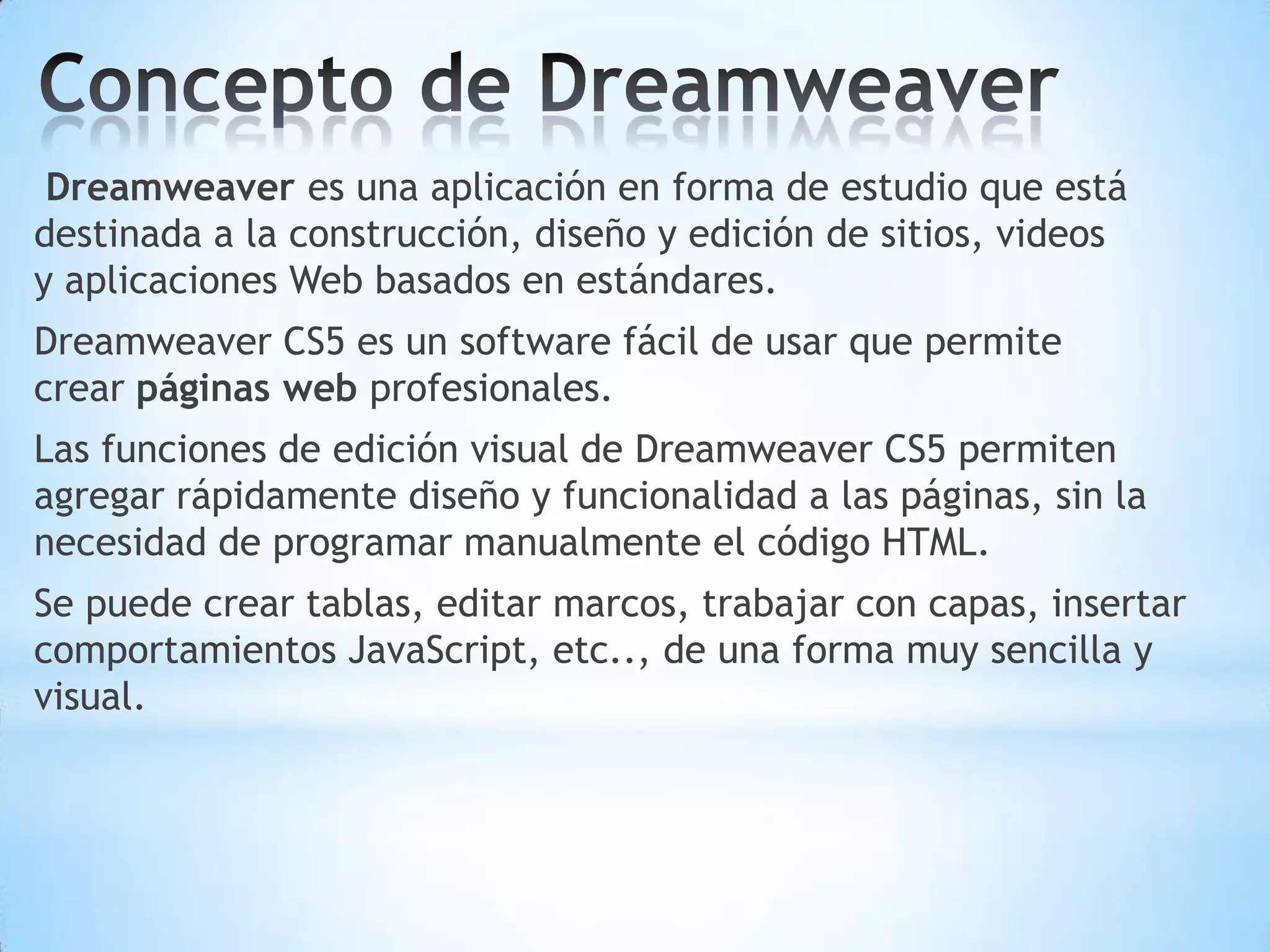 Dreamweaver es una aplicación en forma de estudio que está
destinada a la construcción, diseño y edición de sitios, videos
y aplicaciones Web basados en estándares.
Dreamweaver CS5 es un software fácil de usar que permite
crear páginas web profesionales.
Las funciones de edición visual de Dreamweaver CS5 permiten
agregar rápidamente diseño y funcionalidad a las páginas, sin la
necesidad de programar manualmente el código HTML.
Se puede crear tablas, editar marcos, trabajar con capas, insertar
comportamientos JavaScript, etc.., de una forma muy sencilla y
visual.
 