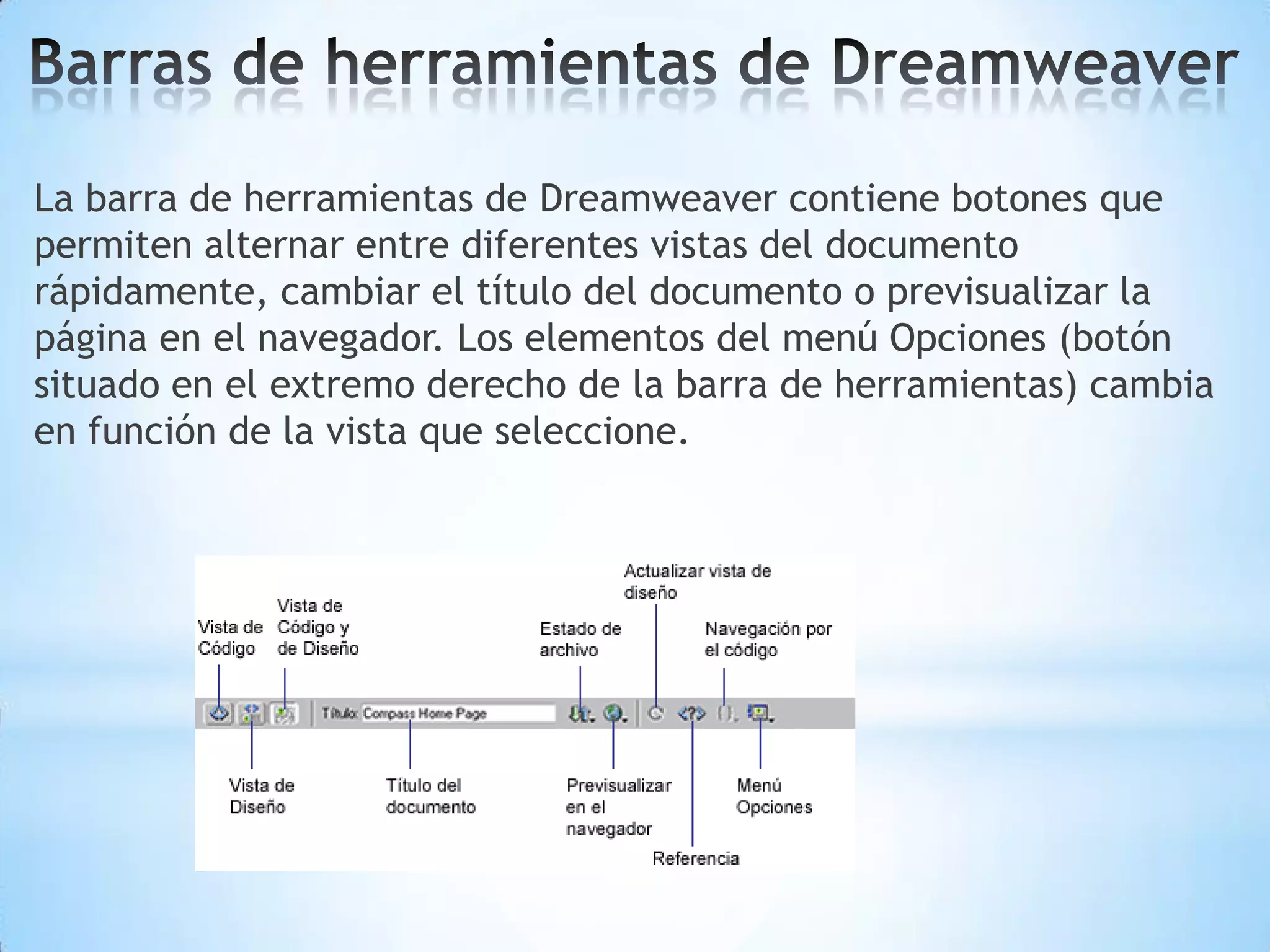 La barra de herramientas de Dreamweaver contiene botones que
permiten alternar entre diferentes vistas del documento
rápidamente, cambiar el título del documento o previsualizar la
página en el navegador. Los elementos del menú Opciones (botón
situado en el extremo derecho de la barra de herramientas) cambia
en función de la vista que seleccione.
 