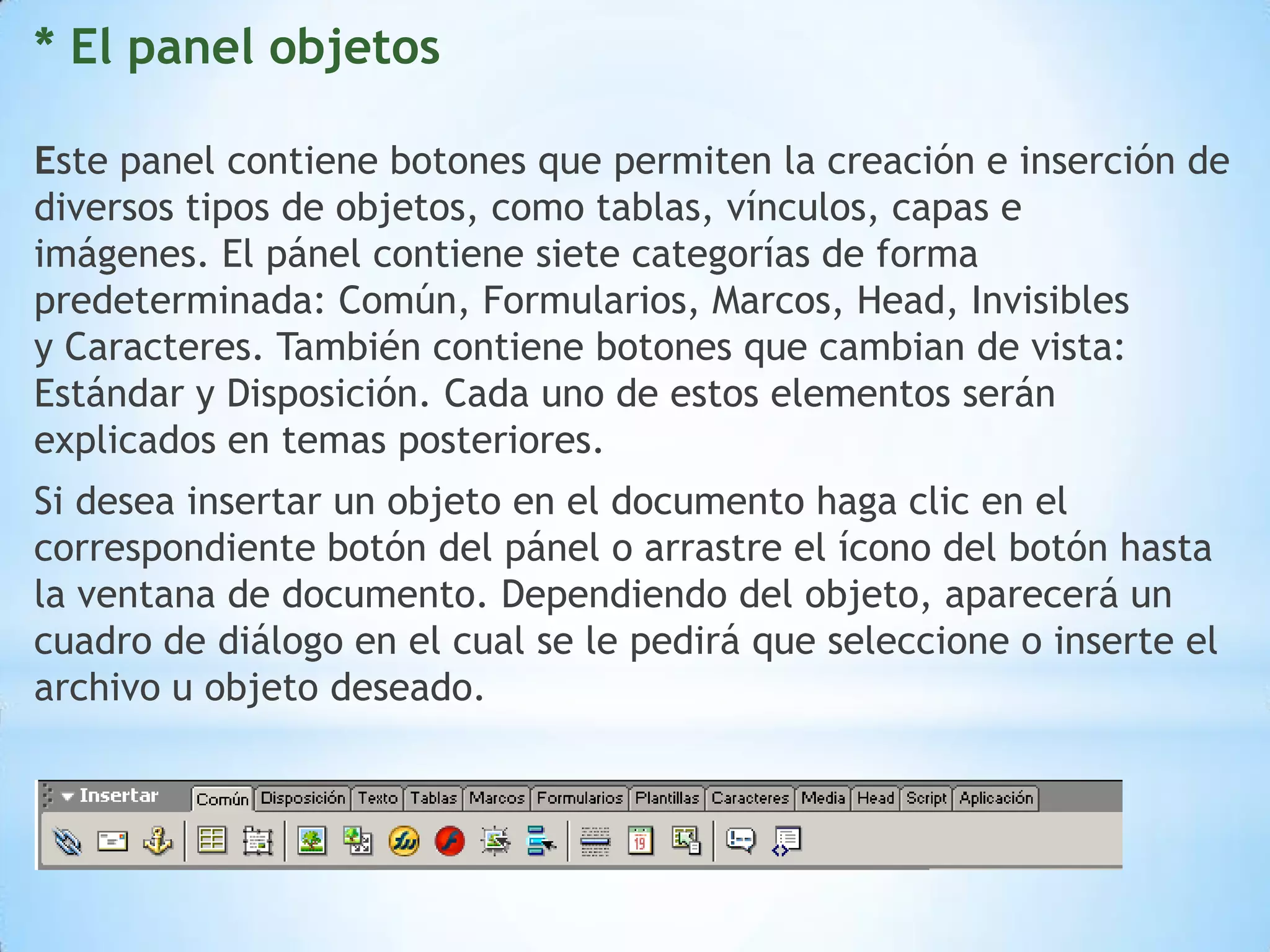 * El panel objetos

Este panel contiene botones que permiten la creación e inserción de
diversos tipos de objetos, como tablas, vínculos, capas e
imágenes. El pánel contiene siete categorías de forma
predeterminada: Común, Formularios, Marcos, Head, Invisibles
y Caracteres. También contiene botones que cambian de vista:
Estándar y Disposición. Cada uno de estos elementos serán
explicados en temas posteriores.
Si desea insertar un objeto en el documento haga clic en el
correspondiente botón del pánel o arrastre el ícono del botón hasta
la ventana de documento. Dependiendo del objeto, aparecerá un
cuadro de diálogo en el cual se le pedirá que seleccione o inserte el
archivo u objeto deseado.
 
