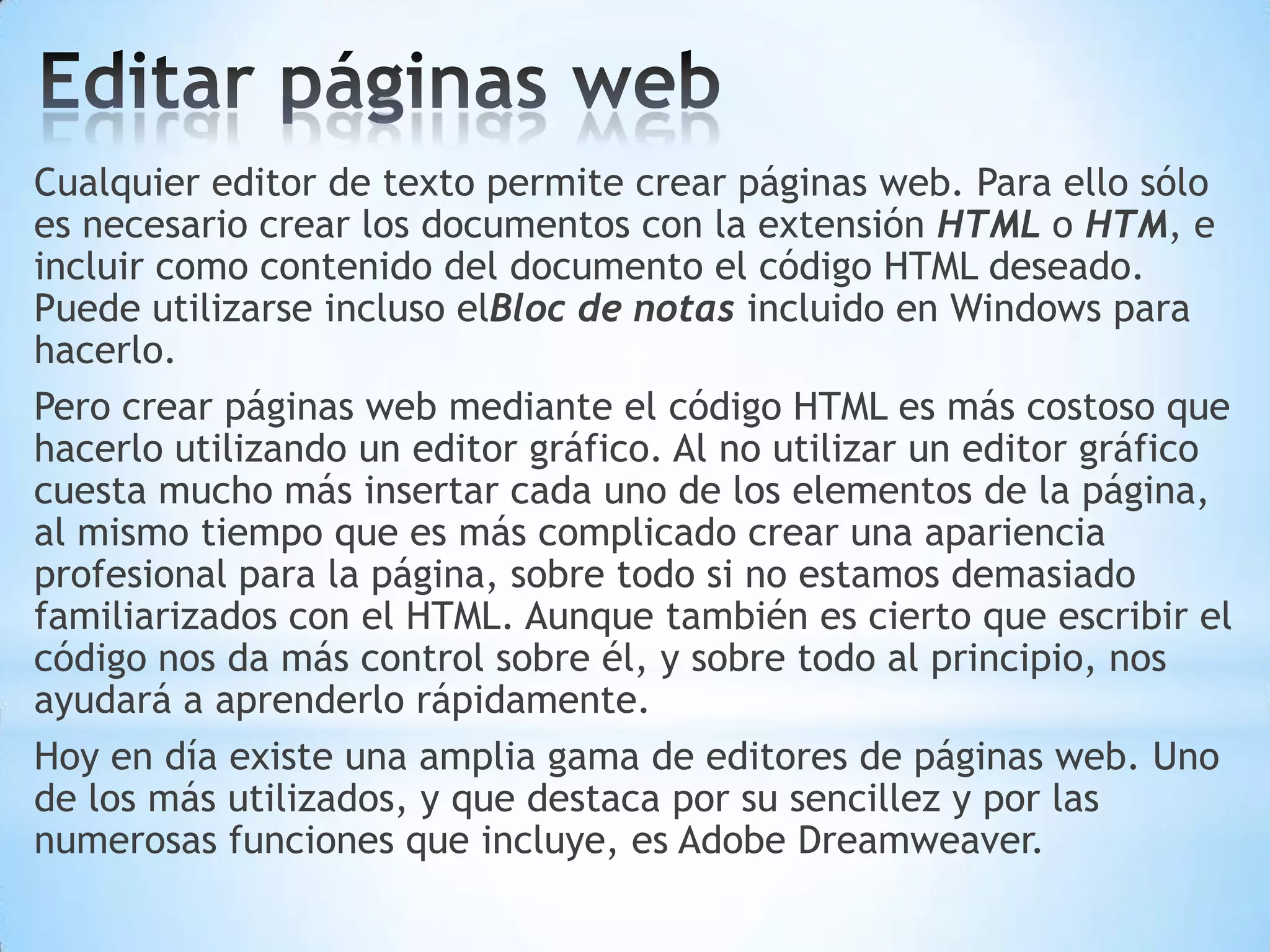 Cualquier editor de texto permite crear páginas web. Para ello sólo
es necesario crear los documentos con la extensión HTML o HTM, e
incluir como contenido del documento el código HTML deseado.
Puede utilizarse incluso elBloc de notas incluido en Windows para
hacerlo.
Pero crear páginas web mediante el código HTML es más costoso que
hacerlo utilizando un editor gráfico. Al no utilizar un editor gráfico
cuesta mucho más insertar cada uno de los elementos de la página,
al mismo tiempo que es más complicado crear una apariencia
profesional para la página, sobre todo si no estamos demasiado
familiarizados con el HTML. Aunque también es cierto que escribir el
código nos da más control sobre él, y sobre todo al principio, nos
ayudará a aprenderlo rápidamente.
Hoy en día existe una amplia gama de editores de páginas web. Uno
de los más utilizados, y que destaca por su sencillez y por las
numerosas funciones que incluye, es Adobe Dreamweaver.
 