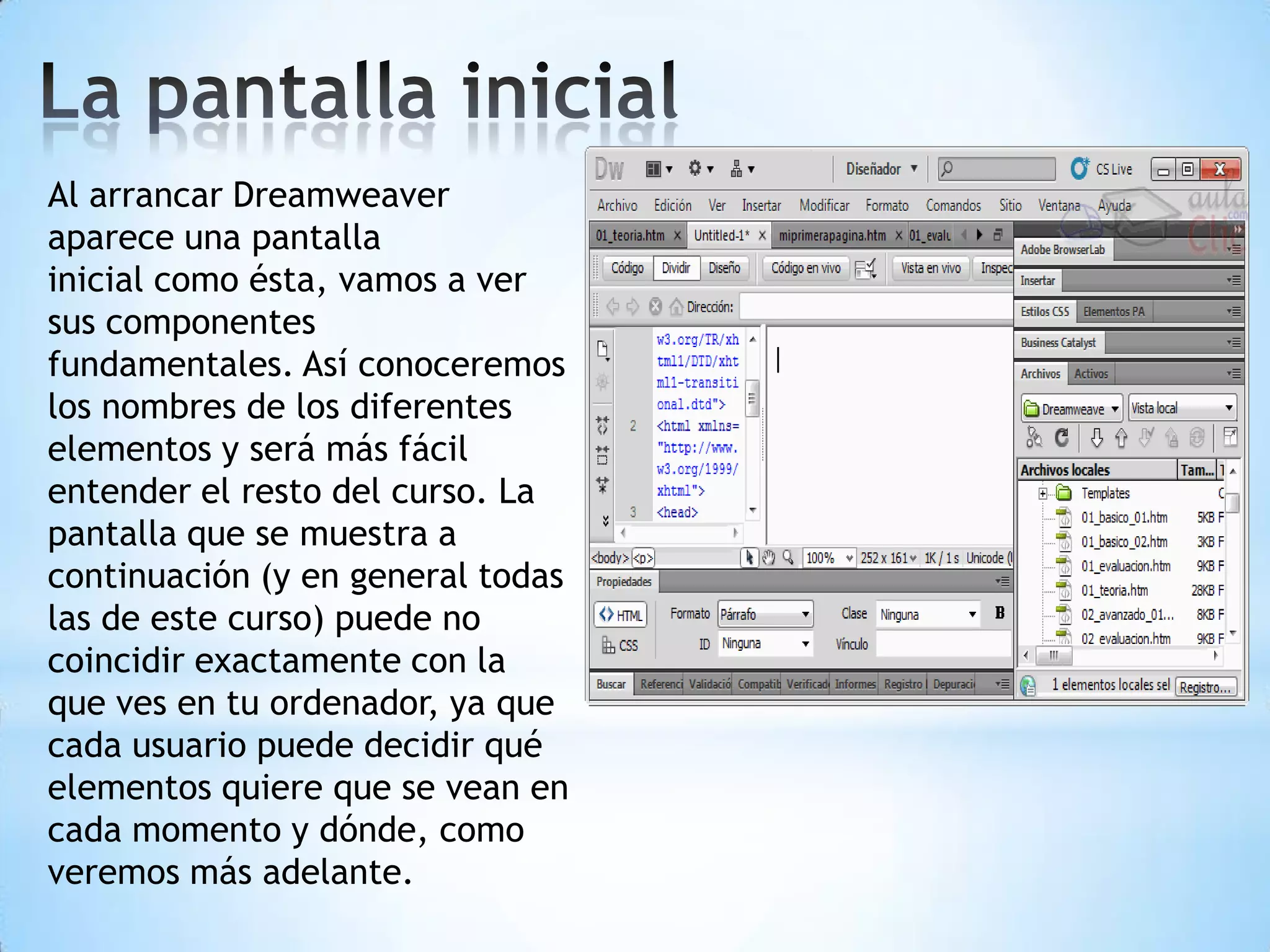 Al arrancar Dreamweaver
aparece una pantalla
inicial como ésta, vamos a ver
sus componentes
fundamentales. Así conoceremos
los nombres de los diferentes
elementos y será más fácil
entender el resto del curso. La
pantalla que se muestra a
continuación (y en general todas
las de este curso) puede no
coincidir exactamente con la
que ves en tu ordenador, ya que
cada usuario puede decidir qué
elementos quiere que se vean en
cada momento y dónde, como
veremos más adelante.
 