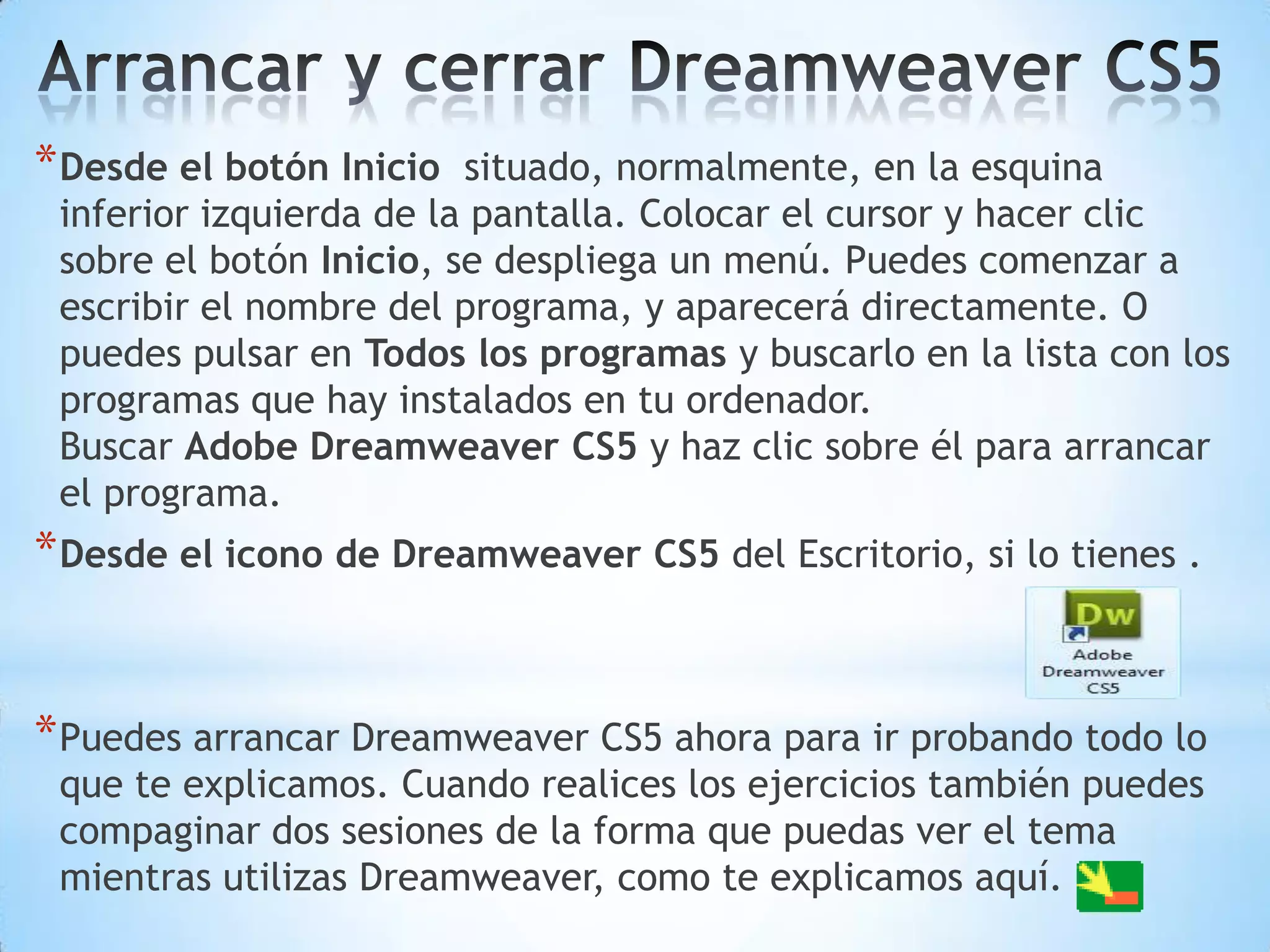 * Desde el botón Inicio  situado, normalmente, en la esquina
 inferior izquierda de la pantalla. Colocar el cursor y hacer clic
 sobre el botón Inicio, se despliega un menú. Puedes comenzar a
 escribir el nombre del programa, y aparecerá directamente. O
 puedes pulsar en Todos los programas y buscarlo en la lista con los
 programas que hay instalados en tu ordenador.
 Buscar Adobe Dreamweaver CS5 y haz clic sobre él para arrancar
 el programa.
* Desde el icono de Dreamweaver CS5 del Escritorio, si lo tienes .


* Puedes arrancar Dreamweaver CS5 ahora para ir probando todo lo
 que te explicamos. Cuando realices los ejercicios también puedes
 compaginar dos sesiones de la forma que puedas ver el tema
 mientras utilizas Dreamweaver, como te explicamos aquí.
 
