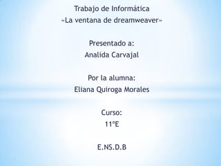 Trabajo de Informática
«La ventana de dreamweaver»


       Presentado a:
      Analida Carvajal


       Por la alumna:
   Eliana Quiroga Morales


          Curso:
           11ºE


         E.NS.D.B
 