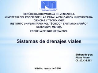 REPÚBLICA BOLIVARIANA DE VENEZUELA
MINISTERIO DEL PODER POPULAR PARA LA EDUCACIÓN UNIVERSITARIA,
CIENCIAS Y TECNOLOGÍA
INSTITUTO UNIVERSITARIO POLITÉCNICO “ SANTIAGO MARIÑO”
EXTENSIÓN: MÉRIDA
ESCUELA DE INGENIERÍA CIVIL
Sistemas de drenajes viales
Elaborado por:
Rivas Pedro
CI.-20.434.581
Mérida, marzo de 2016
 