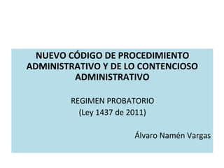 NUEVO CÓDIGO DE PROCEDIMIENTO
ADMINISTRATIVO Y DE LO CONTENCIOSO
ADMINISTRATIVO
REGIMEN PROBATORIO
(Ley 1437 de 2011)
Álvaro Namén Vargas
 