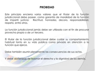 PROBIDAD
Este principio encierra varios valores que el titular de la función
jurisdiccional debe poseer, como garantía de moralidad de la función
de impartir justicia: Rectitud, honradez, decoro, responsabilidad,
respeto, entre otros.
La función jurisdiccional jamás debe ser utilizada con el fin de procurar
provecho propio o de un tercero.
El titular de la función jurisdiccional debe cuidar su comportamiento
habitual tanto en su vida pública como privada en atención a la
función que ejerce.
Debe también asumir plenamente las consecuencias de sus actos.
Y debe abstenerse de lesionar el derecho y la dignidad de los demás.
 