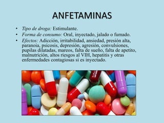 ANFETAMINAS 
• Tipo de droga: Estimulante. 
• Forma de consumo: Oral, inyectado, jalado o fumado. 
• Efectos: Adicción, irritabilidad, ansiedad, presión alta, 
paranoia, psicosis, depresión, agresión, convulsiones, 
pupilas dilatadas, mareos, falta de sueño, falta de apetito, 
malnutrición, altos riesgos al VIH, hepatitis y otras 
enfermedades contagiosas si es inyectado. 
 