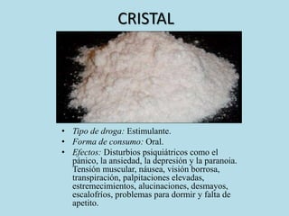 CRISTAL 
• Tipo de droga: Estimulante. 
• Forma de consumo: Oral. 
• Efectos: Disturbios psiquiátricos como el 
pánico, la ansiedad, la depresión y la paranoia. 
Tensión muscular, náusea, visión borrosa, 
transpiración, palpitaciones elevadas, 
estremecimientos, alucinaciones, desmayos, 
escalofríos, problemas para dormir y falta de 
apetito. 
 