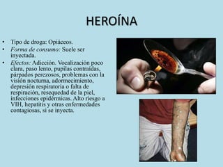 HEROÍNA 
• Tipo de droga: Opiáceos. 
• Forma de consumo: Suele ser 
inyectada. 
• Efectos: Adicción. Vocalización poco 
clara, paso lento, pupilas contraídas, 
párpados perezosos, problemas con la 
visión nocturna, adormecimiento, 
depresión respiratoria o falta de 
respiración, resequedad de la piel, 
infecciones epidérmicas. Alto riesgo a 
VIH, hepatitis y otras enfermedades 
contagiosas, si se inyecta. 
 