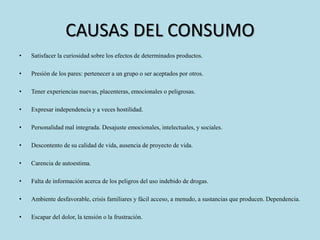 CAUSAS DEL CONSUMO 
• Satisfacer la curiosidad sobre los efectos de determinados productos. 
• Presión de los pares: pertenecer a un grupo o ser aceptados por otros. 
• Tener experiencias nuevas, placenteras, emocionales o peligrosas. 
• Expresar independencia y a veces hostilidad. 
• Personalidad mal integrada. Desajuste emocionales, intelectuales, y sociales. 
• Descontento de su calidad de vida, ausencia de proyecto de vida. 
• Carencia de autoestima. 
• Falta de información acerca de los peligros del uso indebido de drogas. 
• Ambiente desfavorable, crisis familiares y fácil acceso, a menudo, a sustancias que producen. Dependencia. 
• Escapar del dolor, la tensión o la frustración. 
 