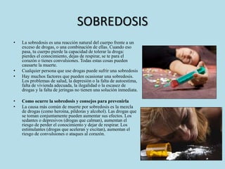 SOBREDOSIS 
• La sobredosis es una reacción natural del cuerpo frente a un 
exceso de drogas, o una combinación de ellas. Cuando eso 
pasa, tu cuerpo pierde la capacidad de tolerar la droga: 
pierdes el conocimiento, dejas de respirar, se te para el 
corazón o tienes convulsiones. Todas estas cosas pueden 
causarte la muerte. 
• Cualquier persona que use drogas puede sufrir una sobredosis 
• Hay muchos factores que pueden ocasionar una sobredosis. 
Los problemas de salud, la depresión o la falta de autoestima, 
falta de vivienda adecuada, la ilegalidad o la escasez de 
drogas y la falta de jeringas no tienen una solución inmediata. 
• Como ocurre la sobredosis y consejos para prevenirla 
• La causa más común de muerte por sobredosis es la mezcla 
de drogas (como heroína, píldoras y alcohol). Las drogas que 
se toman conjuntamente pueden aumentar sus efectos. Los 
sedantes o depresivos (drogas que calman), aumentan el 
riesgo de perder el conocimiento y dejar de respirar. Los 
estimulantes (drogas que aceleran y excitan), aumentan el 
riesgo de convulsiones o ataques al corazón. 
