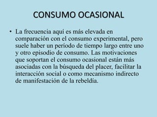 CONSUMO OCASIONAL 
• La frecuencia aquí es más elevada en 
comparación con el consumo experimental, pero 
suele haber un período de tiempo largo entre uno 
y otro episodio de consumo. Las motivaciones 
que soportan el consumo ocasional están más 
asociadas con la búsqueda del placer, facilitar la 
interacción social o como mecanismo indirecto 
de manifestación de la rebeldía. 
 