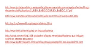 http://www.juntadeandalucia.es/igualdadybienestarsocialopencms/system/bodies/Drogo
dependencia/Publicacion/CURSO_BASICO/CURSO_BASICO_07.pdf
http://www.disfrutadeunconsumoresponsable.com/conocer/Antiguedad.aspx
http://es.drugfreeworld.org/drugfacts/alcohol.html
http://www.imss.gob.mx/salud-en-linea/adicciones
http://salud.ccm.net/faq/3498-el-alcohol-efectos-inmediatos#factores-que-influyen-
sobre-los-efectos-del-alcohol
http://www.portalvidasana.com/consecuencias-psicologicas-del-alcoholismo.html
 