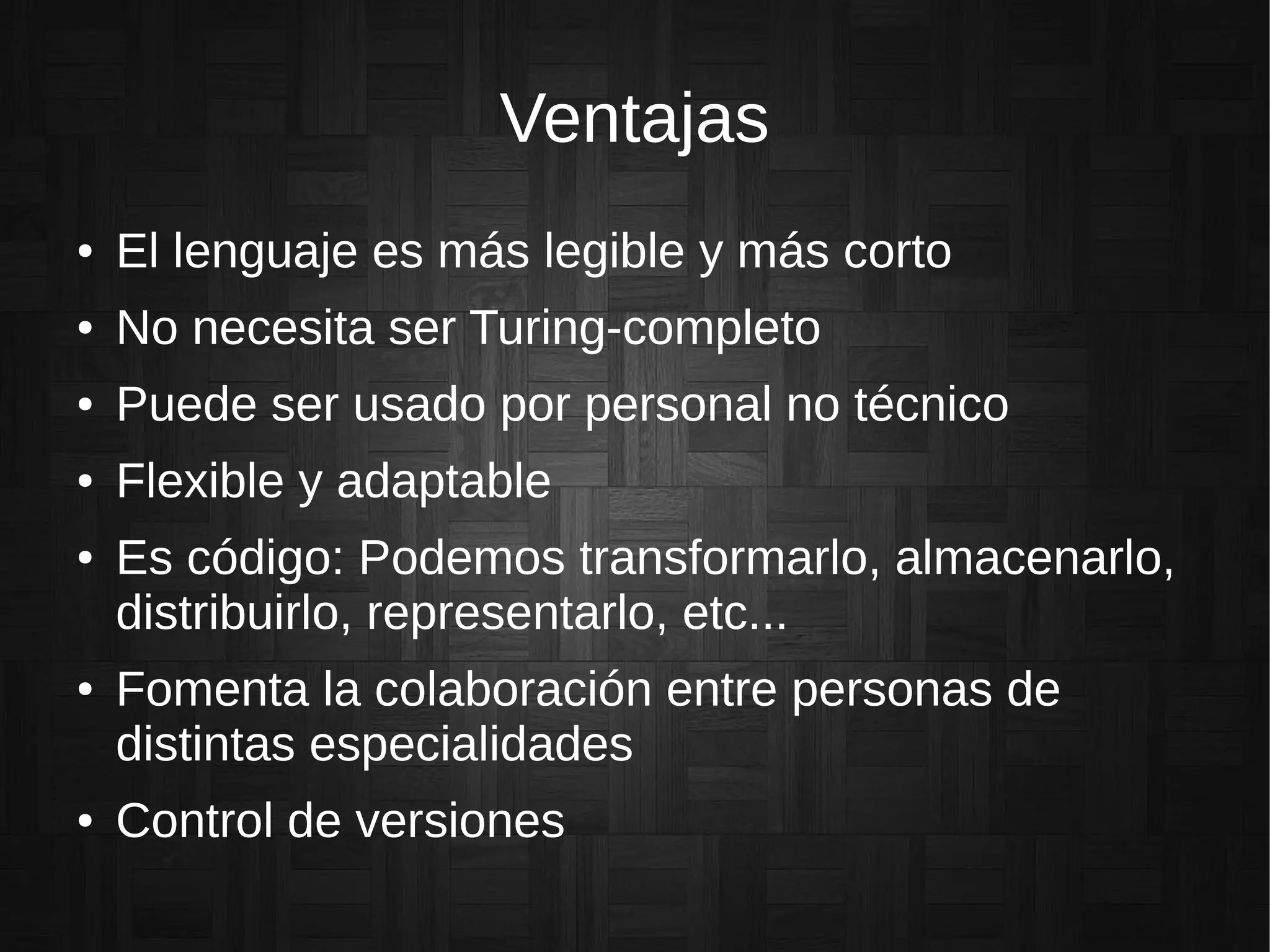 Ventajas
● El lenguaje es más legible y más corto
● No necesita ser Turing-completo
● Puede ser usado por personal no técnico
● Flexible y adaptable
● Es código: Podemos transformarlo, almacenarlo,
distribuirlo, representarlo, etc...
● Fomenta la colaboración entre personas de
distintas especialidades
● Control de versiones
 