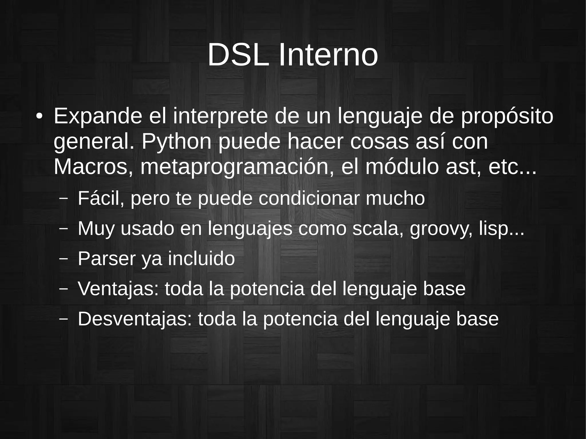 DSL Interno
● Expande el interprete de un lenguaje de propósito
general. Python puede hacer cosas así con
Macros, metaprogramación, el módulo ast, etc...
– Fácil, pero te puede condicionar mucho
– Muy usado en lenguajes como scala, groovy, lisp...
– Parser ya incluido
– Ventajas: toda la potencia del lenguaje base
– Desventajas: toda la potencia del lenguaje base
 