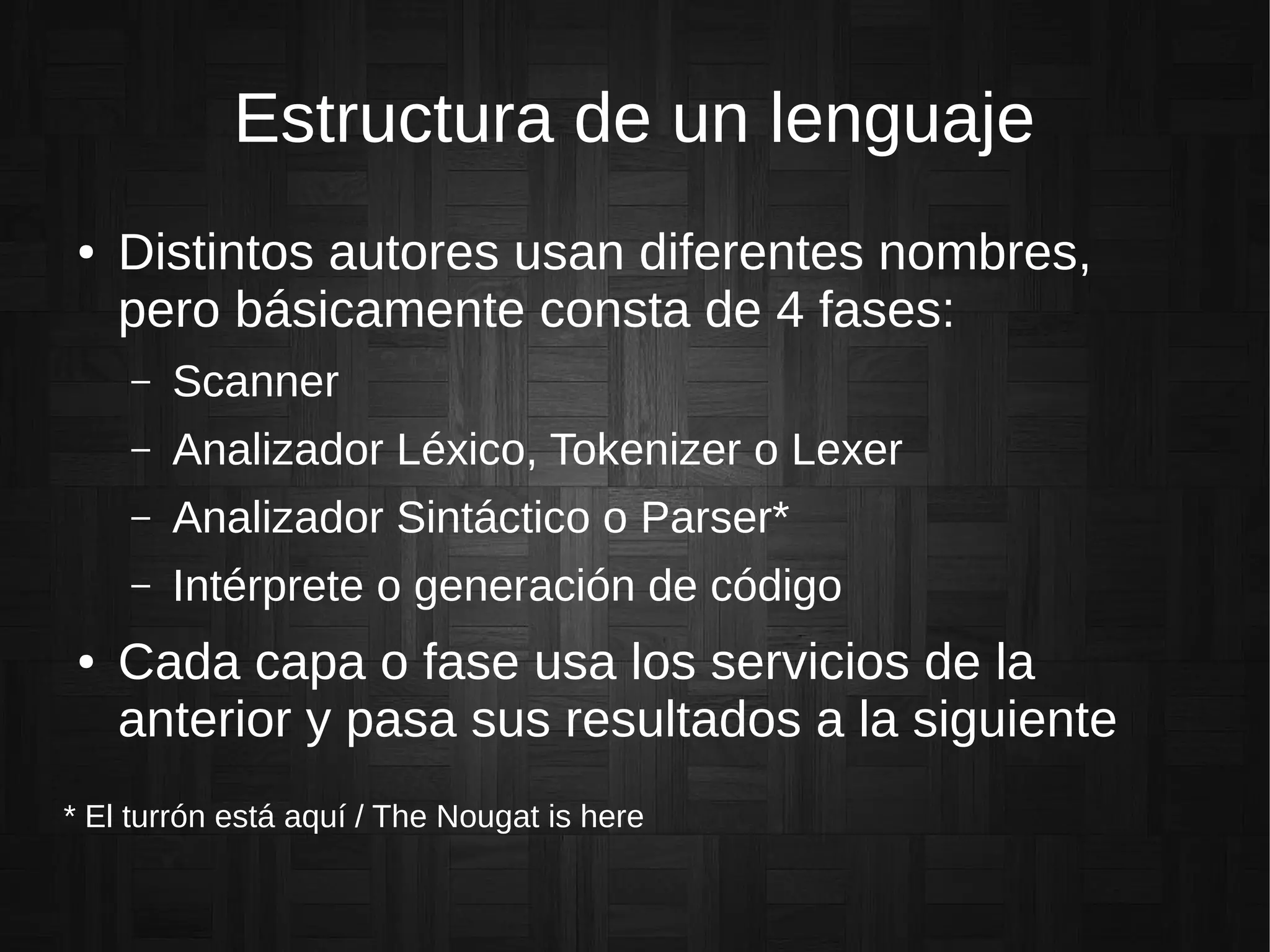 Estructura de un lenguaje
● Distintos autores usan diferentes nombres,
pero básicamente consta de 4 fases:
– Scanner
– Analizador Léxico, Tokenizer o Lexer
– Analizador Sintáctico o Parser*
– Intérprete o generación de código
● Cada capa o fase usa los servicios de la
anterior y pasa sus resultados a la siguiente
* El turrón está aquí / The Nougat is here
 