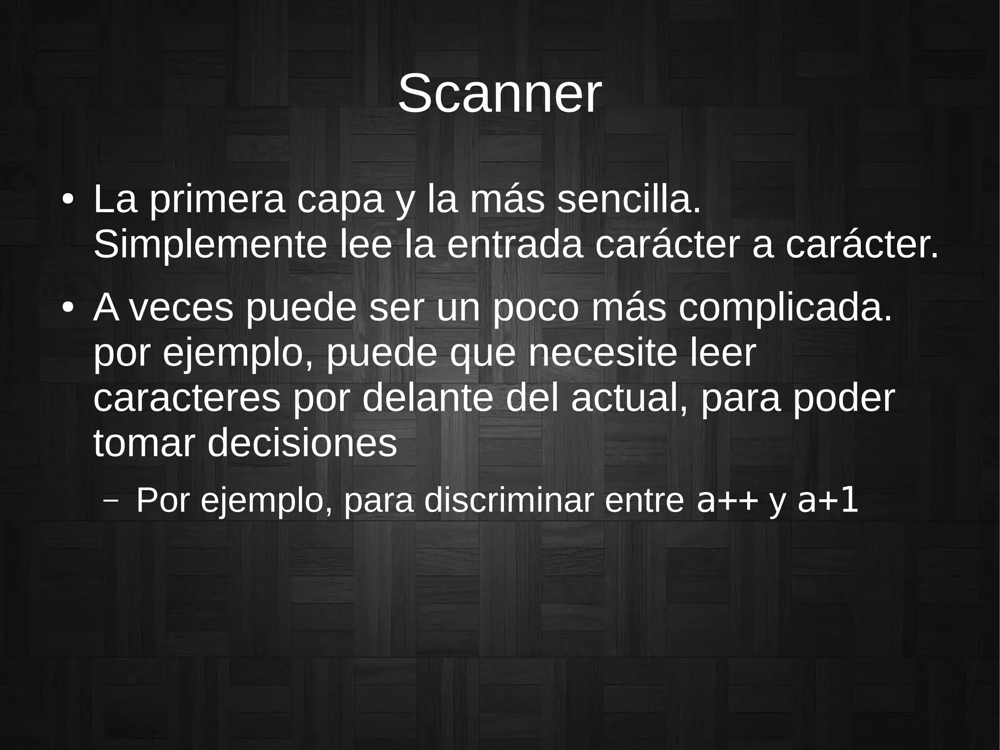 Scanner
● La primera capa y la más sencilla.
Simplemente lee la entrada carácter a carácter.
● A veces puede ser un poco más complicada.
por ejemplo, puede que necesite leer
caracteres por delante del actual, para poder
tomar decisiones
– Por ejemplo, para discriminar entre a++ y a+1
 