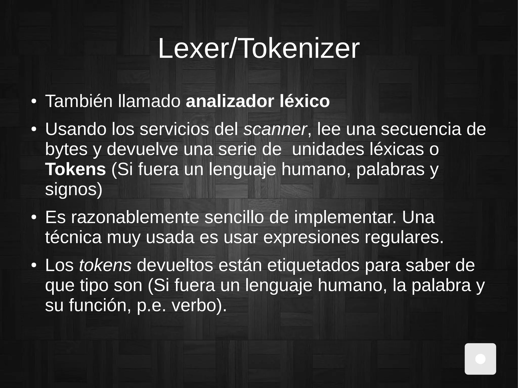 Lexer/Tokenizer
● También llamado analizador léxico
● Usando los servicios del scanner, lee una secuencia de
bytes y devuelve una serie de unidades léxicas o
Tokens (Si fuera un lenguaje humano, palabras y
signos)
● Es razonablemente sencillo de implementar. Una
técnica muy usada es usar expresiones regulares.
● Los tokens devueltos están etiquetados para saber de
que tipo son (Si fuera un lenguaje humano, la palabra y
su función, p.e. verbo).
 
