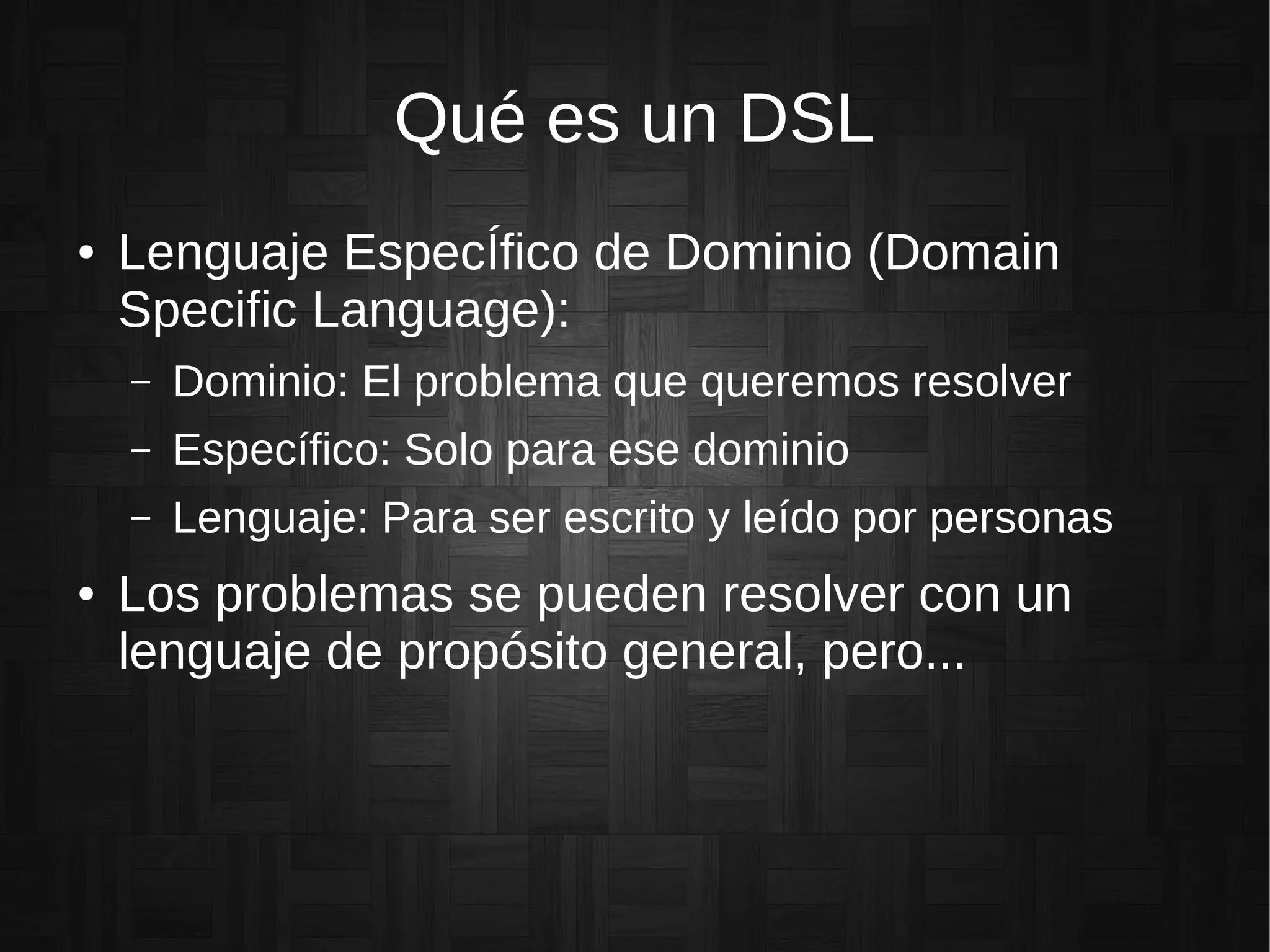 Qué es un DSL
● Lenguaje EspecÍfico de Dominio (Domain
Specific Language):
– Dominio: El problema que queremos resolver
– Específico: Solo para ese dominio
– Lenguaje: Para ser escrito y leído por personas
● Los problemas se pueden resolver con un
lenguaje de propósito general, pero...
 